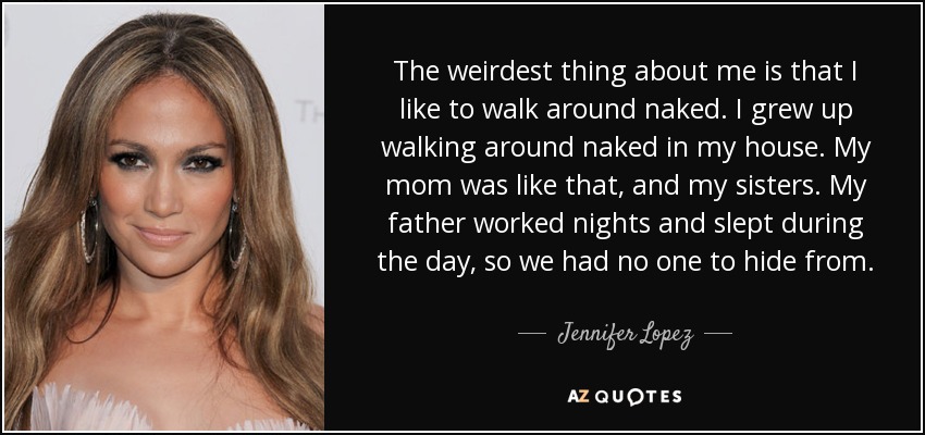 The weirdest thing about me is that I like to walk around naked. I grew up walking around naked in my house. My mom was like that, and my sisters. My father worked nights and slept during the day, so we had no one to hide from. - Jennifer Lopez