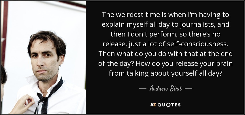 The weirdest time is when I'm having to explain myself all day to journalists, and then I don't perform, so there's no release, just a lot of self-consciousness. Then what do you do with that at the end of the day? How do you release your brain from talking about yourself all day? - Andrew Bird