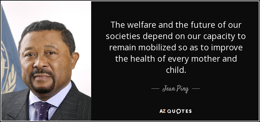 The welfare and the future of our societies depend on our capacity to remain mobilized so as to improve the health of every mother and child. - Jean Ping