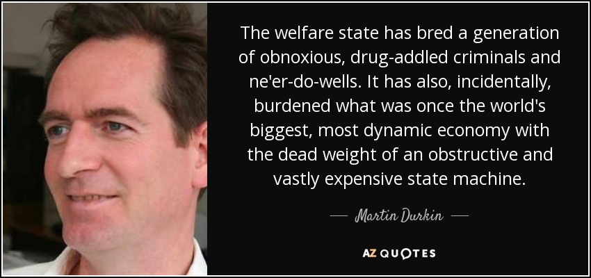 The welfare state has bred a generation of obnoxious, drug-addled criminals and ne'er-do-wells. It has also, incidentally, burdened what was once the world's biggest, most dynamic economy with the dead weight of an obstructive and vastly expensive state machine. - Martin Durkin