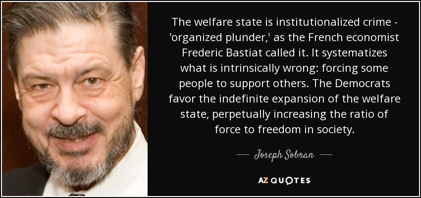 The welfare state is institutionalized crime - 'organized plunder,' as the French economist Frederic Bastiat called it. It systematizes what is intrinsically wrong: forcing some people to support others. The Democrats favor the indefinite expansion of the welfare state, perpetually increasing the ratio of force to freedom in society. - Joseph Sobran