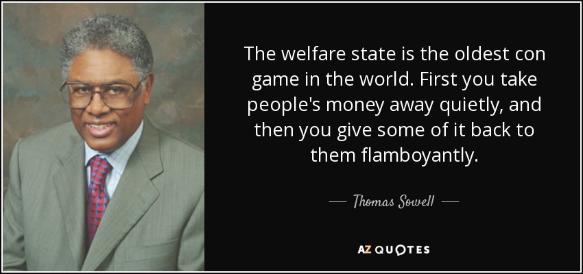 The welfare state is the oldest con game in the world. First you take people's money away quietly, and then you give some of it back to them flamboyantly. - Thomas Sowell