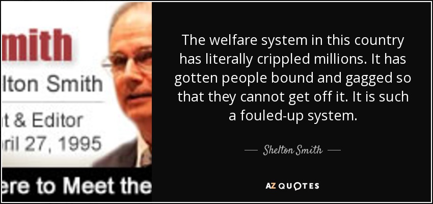 The welfare system in this country has literally crippled millions. It has gotten people bound and gagged so that they cannot get off it. It is such a fouled-up system. - Shelton Smith
