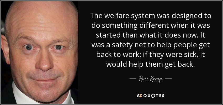 The welfare system was designed to do something different when it was started than what it does now. It was a safety net to help people get back to work: if they were sick, it would help them get back. - Ross Kemp