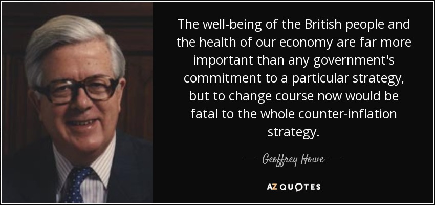 The well-being of the British people and the health of our economy are far more important than any government's commitment to a particular strategy, but to change course now would be fatal to the whole counter-inflation strategy. - Geoffrey Howe
