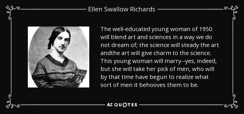 The well-educated young woman of 1950 will blend art and sciences in a way we do not dream of; the science will steady the art andthe art will give charm to the science. This young woman will marry--yes, indeed, but she will take her pick of men, who will by that time have begun to realize what sort of men it behooves them to be. - Ellen Swallow Richards