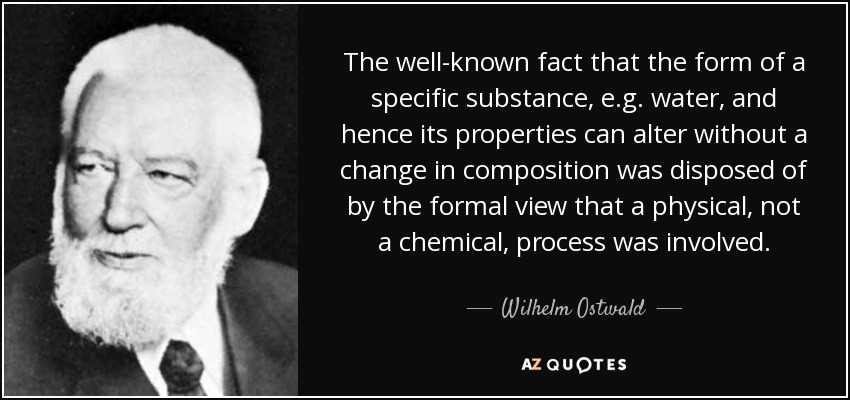 The well-known fact that the form of a specific substance, e.g. water, and hence its properties can alter without a change in composition was disposed of by the formal view that a physical, not a chemical, process was involved. - Wilhelm Ostwald