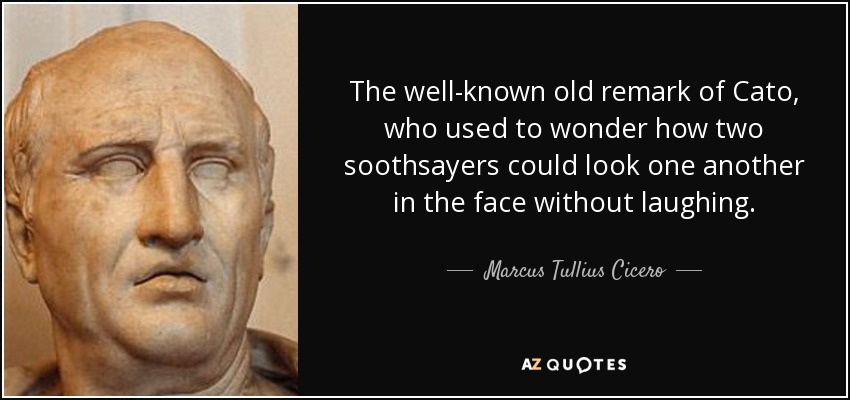 The well-known old remark of Cato, who used to wonder how two soothsayers could look one another in the face without laughing. - Marcus Tullius Cicero