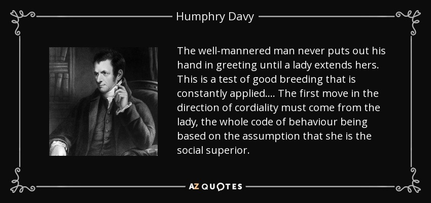 The well-mannered man never puts out his hand in greeting until a lady extends hers. This is a test of good breeding that is constantly applied. ... The first move in the direction of cordiality must come from the lady, the whole code of behaviour being based on the assumption that she is the social superior. - Humphry Davy