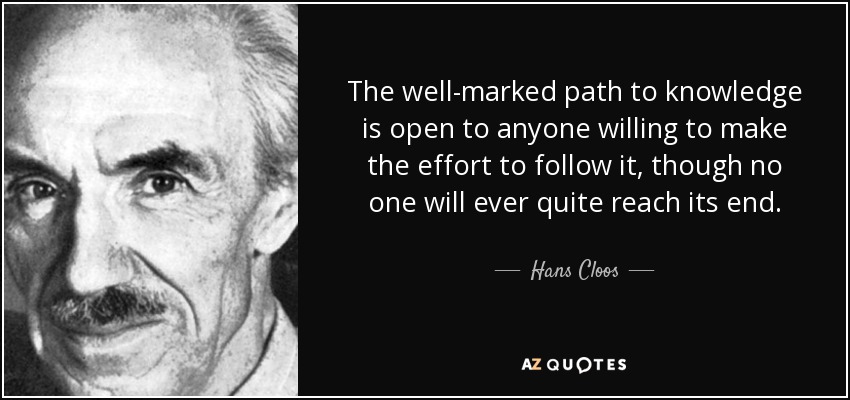The well-marked path to knowledge is open to anyone willing to make the effort to follow it, though no one will ever quite reach its end. - Hans Cloos