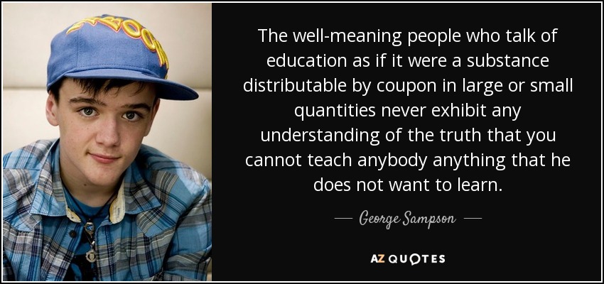 The well-meaning people who talk of education as if it were a substance distributable by coupon in large or small quantities never exhibit any understanding of the truth that you cannot teach anybody anything that he does not want to learn. - George Sampson