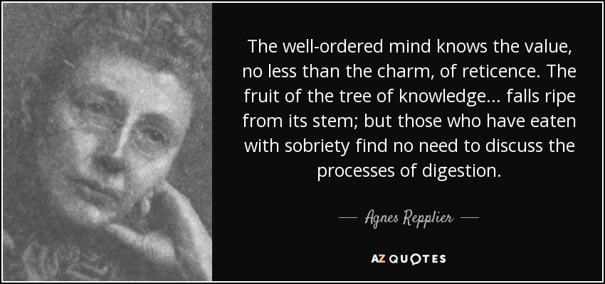 The well-ordered mind knows the value, no less than the charm, of reticence. The fruit of the tree of knowledge ... falls ripe from its stem; but those who have eaten with sobriety find no need to discuss the processes of digestion. - Agnes Repplier