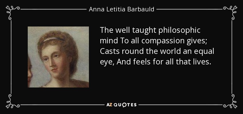 The well taught philosophic mind To all compassion gives; Casts round the world an equal eye, And feels for all that lives. - Anna Letitia Barbauld