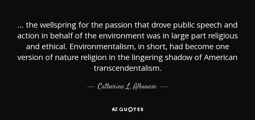 . . . the wellspring for the passion that drove public speech and action in behalf of the environment was in large part religious and ethical. Environmentalism, in short, had become one version of nature religion in the lingering shadow of American transcendentalism. - Catherine L. Albanese