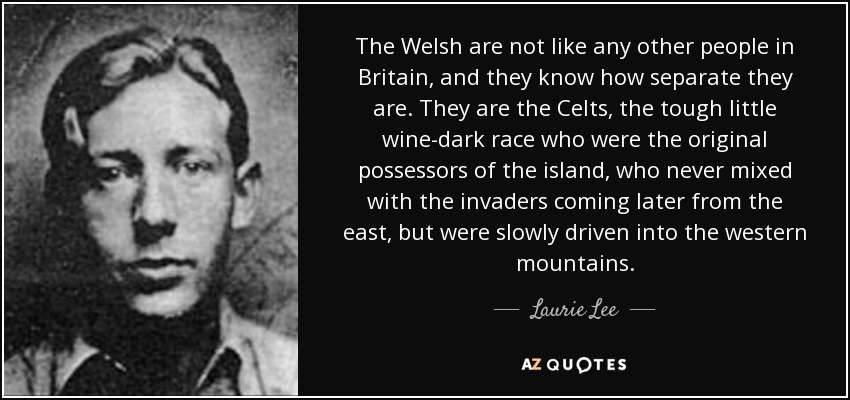 The Welsh are not like any other people in Britain, and they know how separate they are. They are the Celts, the tough little wine-dark race who were the original possessors of the island, who never mixed with the invaders coming later from the east, but were slowly driven into the western mountains. - Laurie Lee