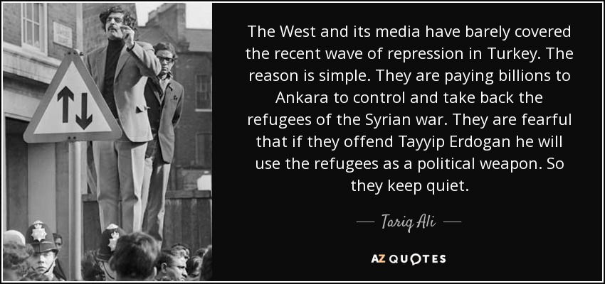 The West and its media have barely covered the recent wave of repression in Turkey. The reason is simple. They are paying billions to Ankara to control and take back the refugees of the Syrian war. They are fearful that if they offend Tayyip Erdogan he will use the refugees as a political weapon. So they keep quiet. - Tariq Ali