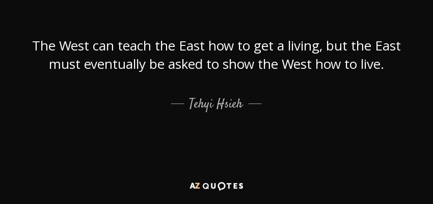 The West can teach the East how to get a living, but the East must eventually be asked to show the West how to live. - Tehyi Hsieh