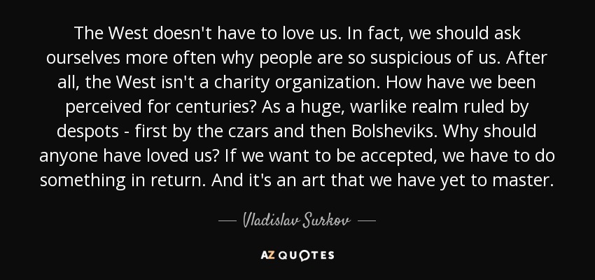 The West doesn't have to love us. In fact, we should ask ourselves more often why people are so suspicious of us. After all, the West isn't a charity organization. How have we been perceived for centuries? As a huge, warlike realm ruled by despots - first by the czars and then Bolsheviks. Why should anyone have loved us? If we want to be accepted, we have to do something in return. And it's an art that we have yet to master. - Vladislav Surkov