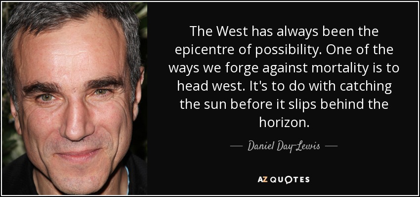 The West has always been the epicentre of possibility. One of the ways we forge against mortality is to head west. It's to do with catching the sun before it slips behind the horizon. - Daniel Day-Lewis