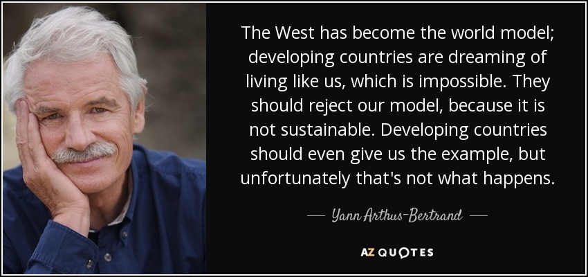 The West has become the world model; developing countries are dreaming of living like us, which is impossible. They should reject our model, because it is not sustainable. Developing countries should even give us the example, but unfortunately that's not what happens. - Yann Arthus-Bertrand