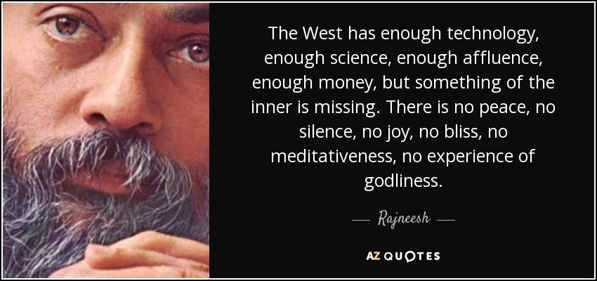 The West has enough technology, enough science, enough affluence, enough money, but something of the inner is missing. There is no peace, no silence, no joy, no bliss, no meditativeness, no experience of godliness. - Rajneesh