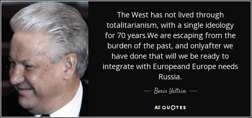 The West has not lived through totalitarianism, with a single ideology for 70 years.We are escaping from the burden of the past, and onlyafter we have done that will we be ready to integrate with Europeand Europe needs Russia. - Boris Yeltsin