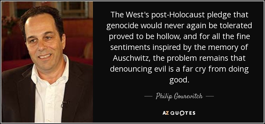 The West's post-Holocaust pledge that genocide would never again be tolerated proved to be hollow, and for all the fine sentiments inspired by the memory of Auschwitz, the problem remains that denouncing evil is a far cry from doing good. - Philip Gourevitch