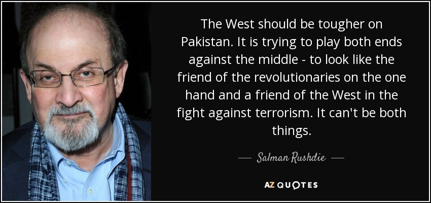 The West should be tougher on Pakistan. It is trying to play both ends against the middle - to look like the friend of the revolutionaries on the one hand and a friend of the West in the fight against terrorism. It can't be both things. - Salman Rushdie