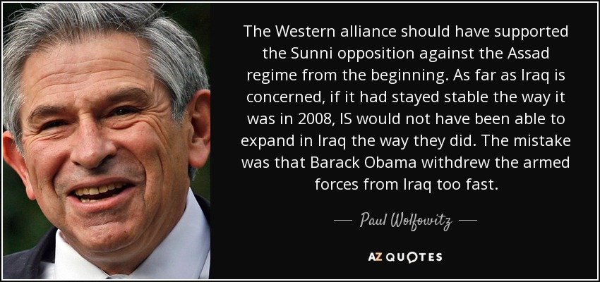 The Western alliance should have supported the Sunni opposition against the Assad regime from the beginning. As far as Iraq is concerned, if it had stayed stable the way it was in 2008, IS would not have been able to expand in Iraq the way they did. The mistake was that Barack Obama withdrew the armed forces from Iraq too fast. - Paul Wolfowitz