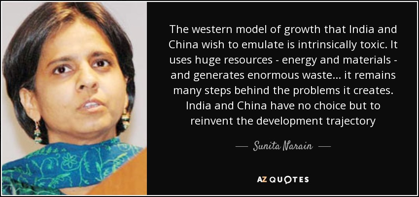 The western model of growth that India and China wish to emulate is intrinsically toxic. It uses huge resources - energy and materials - and generates enormous waste... it remains many steps behind the problems it creates. India and China have no choice but to reinvent the development trajectory - Sunita Narain
