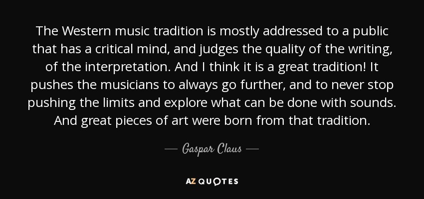 The Western music tradition is mostly addressed to a public that has a critical mind, and judges the quality of the writing, of the interpretation. And I think it is a great tradition! It pushes the musicians to always go further, and to never stop pushing the limits and explore what can be done with sounds. And great pieces of art were born from that tradition. - Gaspar Claus