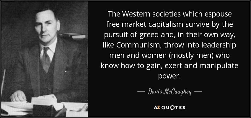 The Western societies which espouse free market capitalism survive by the pursuit of greed and, in their own way, like Communism, throw into leadership men and women (mostly men) who know how to gain, exert and manipulate power. - Davis McCaughey