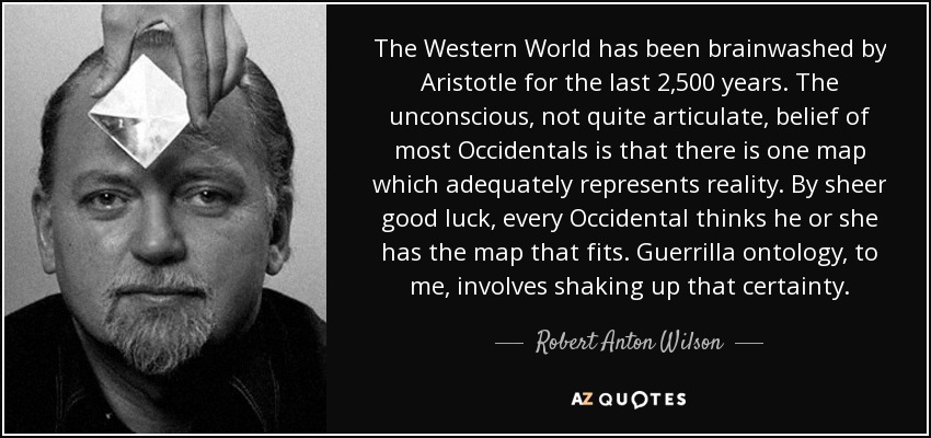 The Western World has been brainwashed by Aristotle for the last 2,500 years. The unconscious, not quite articulate, belief of most Occidentals is that there is one map which adequately represents reality. By sheer good luck, every Occidental thinks he or she has the map that fits. Guerrilla ontology, to me, involves shaking up that certainty. - Robert Anton Wilson