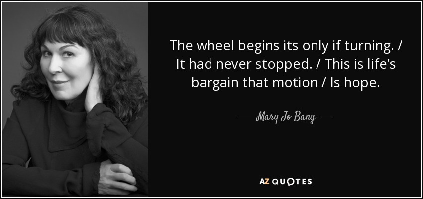 The wheel begins its only if turning. / It had never stopped. / This is life's bargain that motion / Is hope. - Mary Jo Bang