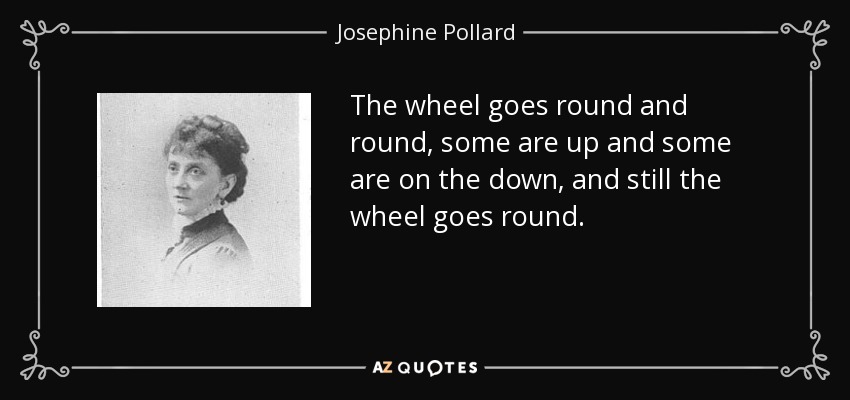 The wheel goes round and round, some are up and some are on the down, and still the wheel goes round. - Josephine Pollard
