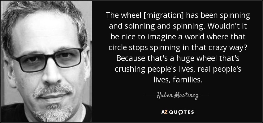 The wheel [migration] has been spinning and spinning and spinning. Wouldn't it be nice to imagine a world where that circle stops spinning in that crazy way? Because that's a huge wheel that's crushing people's lives, real people's lives, families. - Ruben Martinez