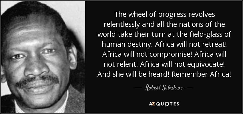 The wheel of progress revolves relentlessly and all the nations of the world take their turn at the field-glass of human destiny. Africa will not retreat! Africa will not compromise! Africa will not relent! Africa will not equivocate! And she will be heard! Remember Africa! - Robert Sobukwe