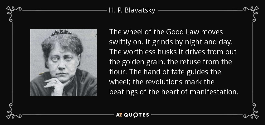 The wheel of the Good Law moves swiftly on. It grinds by night and day. The worthless husks it drives from out the golden grain, the refuse from the flour. The hand of fate guides the wheel; the revolutions mark the beatings of the heart of manifestation. - H. P. Blavatsky