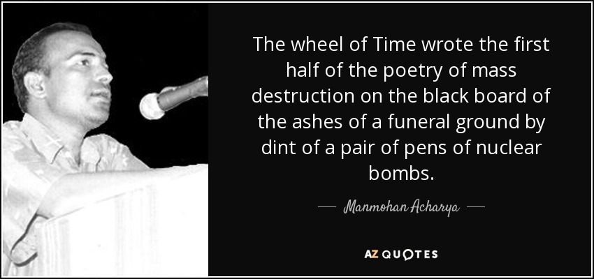 The wheel of Time wrote the first half of the poetry of mass destruction on the black board of the ashes of a funeral ground by dint of a pair of pens of nuclear bombs. - Manmohan Acharya
