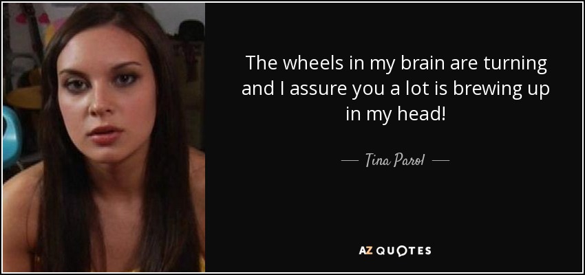 The wheels in my brain are turning and I assure you a lot is brewing up in my head! - Tina Parol