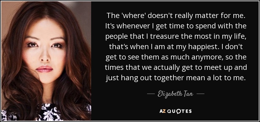 The 'where' doesn't really matter for me. It's whenever I get time to spend with the people that I treasure the most in my life, that's when I am at my happiest. I don't get to see them as much anymore, so the times that we actually get to meet up and just hang out together mean a lot to me. - Elizabeth Tan