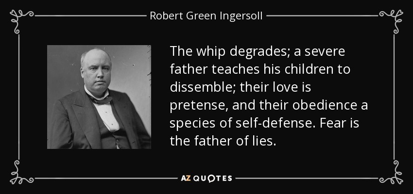 The whip degrades; a severe father teaches his children to dissemble; their love is pretense, and their obedience a species of self-defense. Fear is the father of lies. - Robert Green Ingersoll