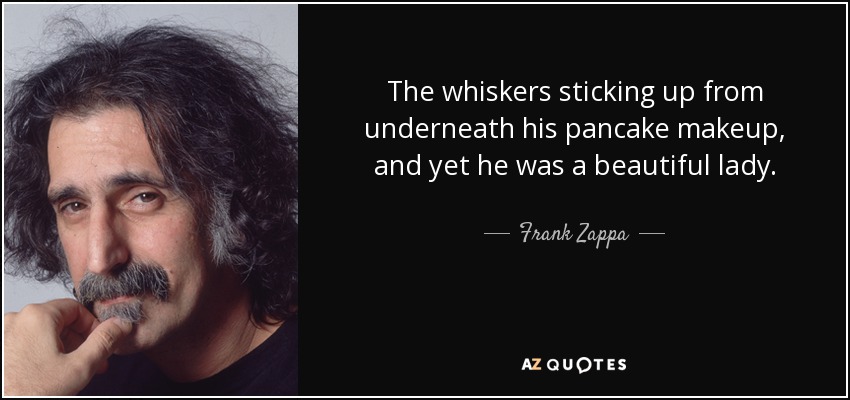 The whiskers sticking up from underneath his pancake makeup, and yet he was a beautiful lady. - Frank Zappa