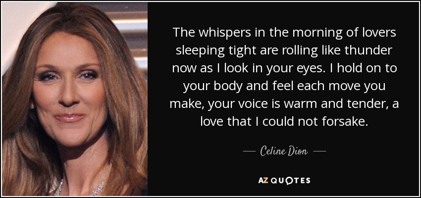 The whispers in the morning of lovers sleeping tight are rolling like thunder now as I look in your eyes. I hold on to your body and feel each move you make, your voice is warm and tender, a love that I could not forsake. - Celine Dion