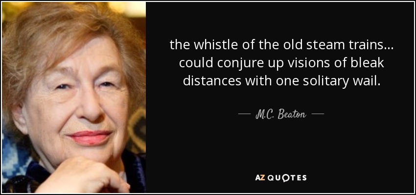 the whistle of the old steam trains ... could conjure up visions of bleak distances with one solitary wail. - M.C. Beaton