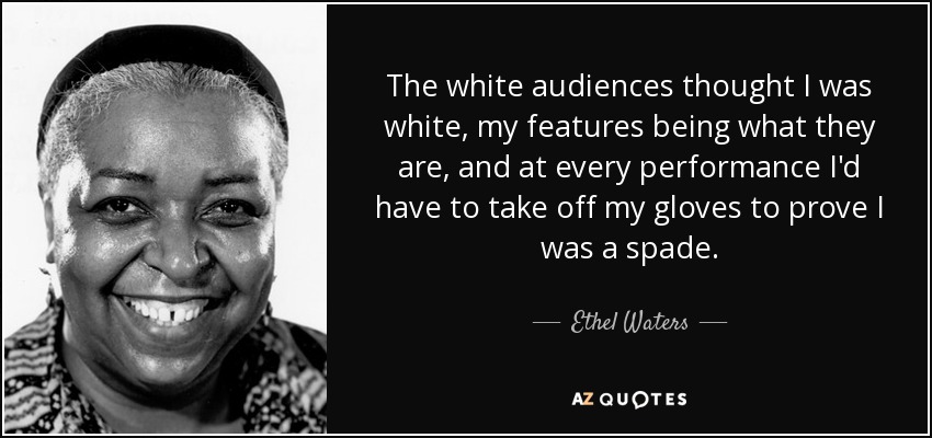 The white audiences thought I was white, my features being what they are, and at every performance I'd have to take off my gloves to prove I was a spade. - Ethel Waters