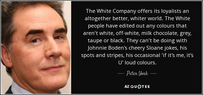 The White Company offers its loyalists an altogether better, whiter world. The White people have edited out any colours that aren't white, off-white, milk chocolate, grey, taupe or black. They can't be doing with Johnnie Boden's cheery Sloane jokes, his spots and stripes, his occasional 'if it's me, it's U' loud colours. - Peter York
