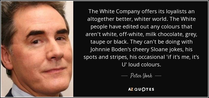 The White Company offers its loyalists an altogether better, whiter world. The White people have edited out any colours that aren't white, off-white, milk chocolate, grey, taupe or black. They can't be doing with Johnnie Boden's cheery Sloane jokes, his spots and stripes, his occasional 'if it's me, it's U' loud colours. - Peter York