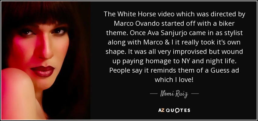 The White Horse video which was directed by Marco Ovando started off with a biker theme. Once Ava Sanjurjo came in as stylist along with Marco & I it really took it's own shape. It was all very improvised but wound up paying homage to NY and night life. People say it reminds them of a Guess ad which I love! - Nomi Ruiz