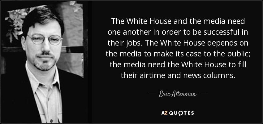 The White House and the media need one another in order to be successful in their jobs. The White House depends on the media to make its case to the public; the media need the White House to fill their airtime and news columns. - Eric Alterman